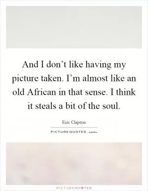 And I don’t like having my picture taken. I’m almost like an old African in that sense. I think it steals a bit of the soul Picture Quote #1