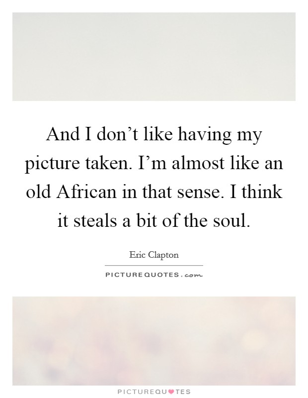 And I don't like having my picture taken. I'm almost like an old African in that sense. I think it steals a bit of the soul Picture Quote #1
