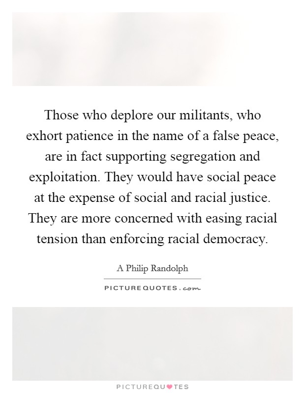 Those who deplore our militants, who exhort patience in the name of a false peace, are in fact supporting segregation and exploitation. They would have social peace at the expense of social and racial justice. They are more concerned with easing racial tension than enforcing racial democracy Picture Quote #1