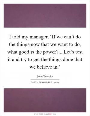 I told my manager, ‘If we can’t do the things now that we want to do, what good is the power?... Let’s test it and try to get the things done that we believe in.’ Picture Quote #1