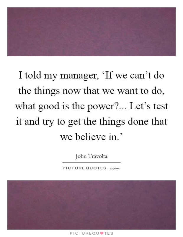 I told my manager, ‘If we can't do the things now that we want to do, what good is the power?... Let's test it and try to get the things done that we believe in.' Picture Quote #1