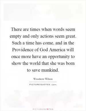 There are times when words seem empty and only actions seem great. Such a time has come, and in the Providence of God America will once more have an opportunity to show the world that she was born to save mankind Picture Quote #1