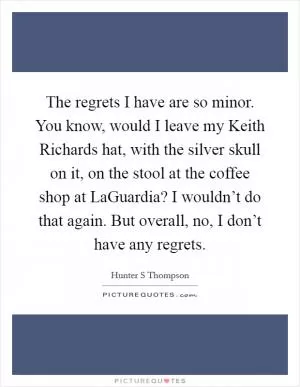 The regrets I have are so minor. You know, would I leave my Keith Richards hat, with the silver skull on it, on the stool at the coffee shop at LaGuardia? I wouldn’t do that again. But overall, no, I don’t have any regrets Picture Quote #1