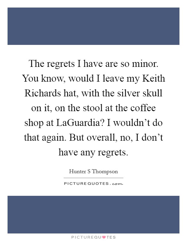 The regrets I have are so minor. You know, would I leave my Keith Richards hat, with the silver skull on it, on the stool at the coffee shop at LaGuardia? I wouldn't do that again. But overall, no, I don't have any regrets Picture Quote #1