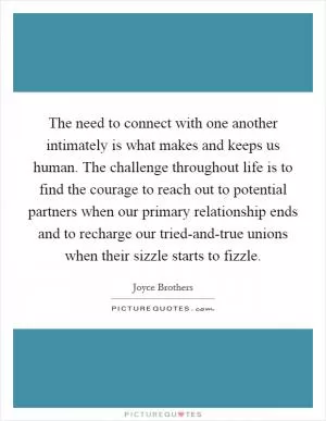 The need to connect with one another intimately is what makes and keeps us human. The challenge throughout life is to find the courage to reach out to potential partners when our primary relationship ends and to recharge our tried-and-true unions when their sizzle starts to fizzle Picture Quote #1