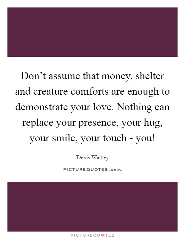 Don't assume that money, shelter and creature comforts are enough to demonstrate your love. Nothing can replace your presence, your hug, your smile, your touch - you! Picture Quote #1