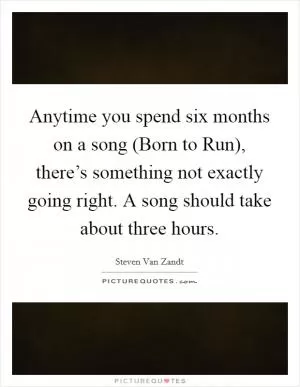 Anytime you spend six months on a song (Born to Run), there’s something not exactly going right. A song should take about three hours Picture Quote #1
