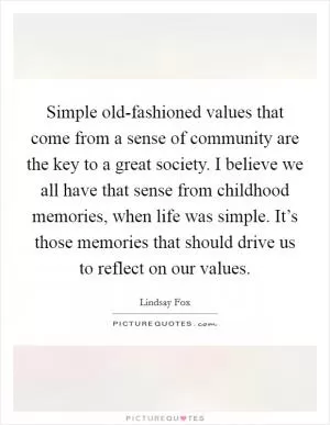 Simple old-fashioned values that come from a sense of community are the key to a great society. I believe we all have that sense from childhood memories, when life was simple. It’s those memories that should drive us to reflect on our values Picture Quote #1