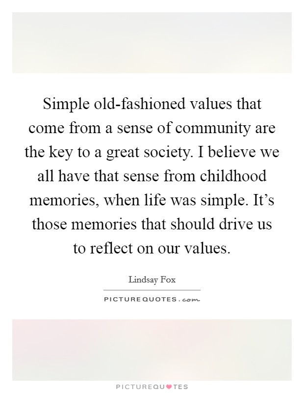 Simple old-fashioned values that come from a sense of community are the key to a great society. I believe we all have that sense from childhood memories, when life was simple. It's those memories that should drive us to reflect on our values Picture Quote #1