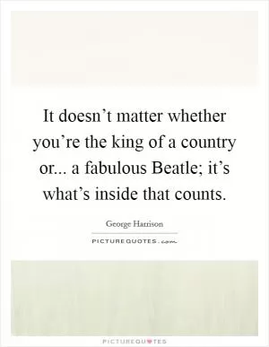 It doesn’t matter whether you’re the king of a country or... a fabulous Beatle; it’s what’s inside that counts Picture Quote #1