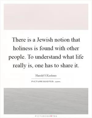 There is a Jewish notion that holiness is found with other people. To understand what life really is, one has to share it Picture Quote #1