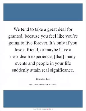 We tend to take a great deal for granted, because you feel like you’re going to live forever. It’s only if you lose a friend, or maybe have a near-death experience, [that] many events and people in your life suddenly attain real significance Picture Quote #1