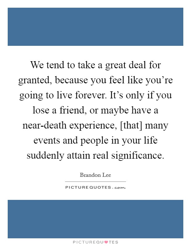We tend to take a great deal for granted, because you feel like you're going to live forever. It's only if you lose a friend, or maybe have a near-death experience, [that] many events and people in your life suddenly attain real significance Picture Quote #1