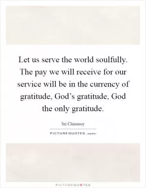 Let us serve the world soulfully. The pay we will receive for our service will be in the currency of gratitude, God’s gratitude, God the only gratitude Picture Quote #1