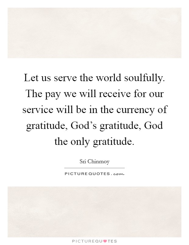 Let us serve the world soulfully. The pay we will receive for our service will be in the currency of gratitude, God's gratitude, God the only gratitude Picture Quote #1