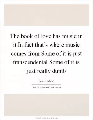 The book of love has music in it In fact that’s where music comes from Some of it is just transcendental Some of it is just really dumb Picture Quote #1