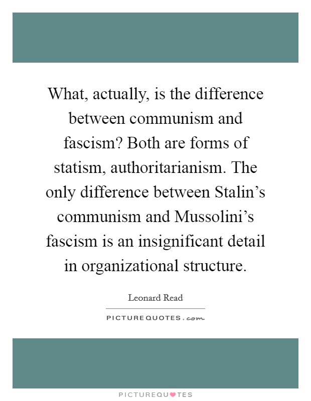 What, actually, is the difference between communism and fascism? Both are forms of statism, authoritarianism. The only difference between Stalin's communism and Mussolini's fascism is an insignificant detail in organizational structure Picture Quote #1