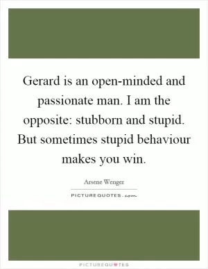 Gerard is an open-minded and passionate man. I am the opposite: stubborn and stupid. But sometimes stupid behaviour makes you win Picture Quote #1