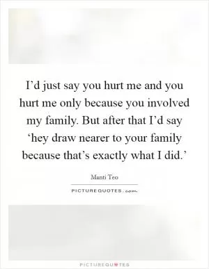 I’d just say you hurt me and you hurt me only because you involved my family. But after that I’d say ‘hey draw nearer to your family because that’s exactly what I did.’ Picture Quote #1