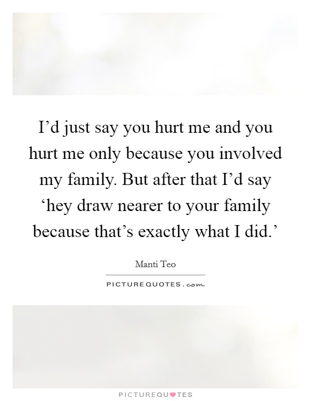 I'd just say you hurt me and you hurt me only because you involved my family. But after that I'd say ‘hey draw nearer to your family because that's exactly what I did.' Picture Quote #1