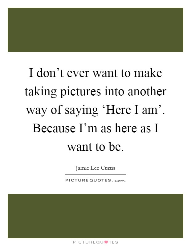 I don’t ever want to make taking pictures into another way of saying ‘Here I am’. Because I’m as here as I want to be Picture Quote #1