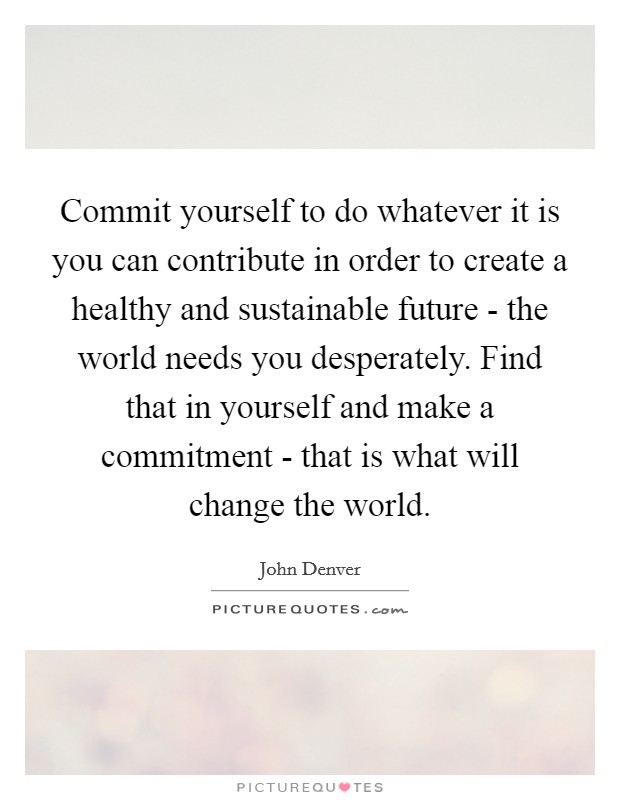 Commit yourself to do whatever it is you can contribute in order to create a healthy and sustainable future - the world needs you desperately. Find that in yourself and make a commitment - that is what will change the world Picture Quote #1