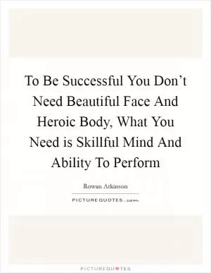 To Be Successful You Don’t Need Beautiful Face And Heroic Body, What You Need is Skillful Mind And Ability To Perform Picture Quote #1