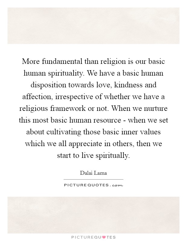 More fundamental than religion is our basic human spirituality. We have a basic human disposition towards love, kindness and affection, irrespective of whether we have a religious framework or not. When we nurture this most basic human resource - when we set about cultivating those basic inner values which we all appreciate in others, then we start to live spiritually Picture Quote #1