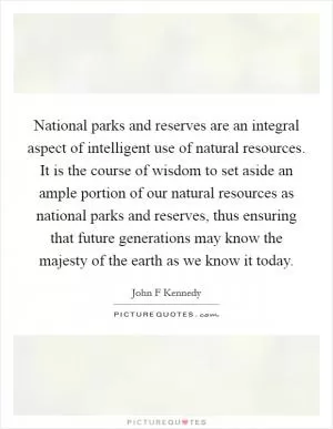 National parks and reserves are an integral aspect of intelligent use of natural resources. It is the course of wisdom to set aside an ample portion of our natural resources as national parks and reserves, thus ensuring that future generations may know the majesty of the earth as we know it today Picture Quote #1