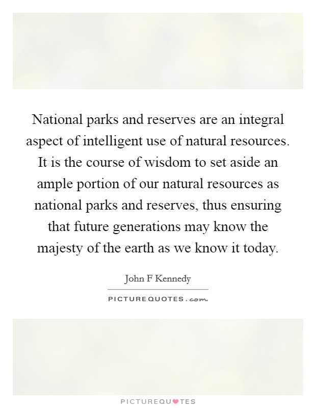 National parks and reserves are an integral aspect of intelligent use of natural resources. It is the course of wisdom to set aside an ample portion of our natural resources as national parks and reserves, thus ensuring that future generations may know the majesty of the earth as we know it today Picture Quote #1