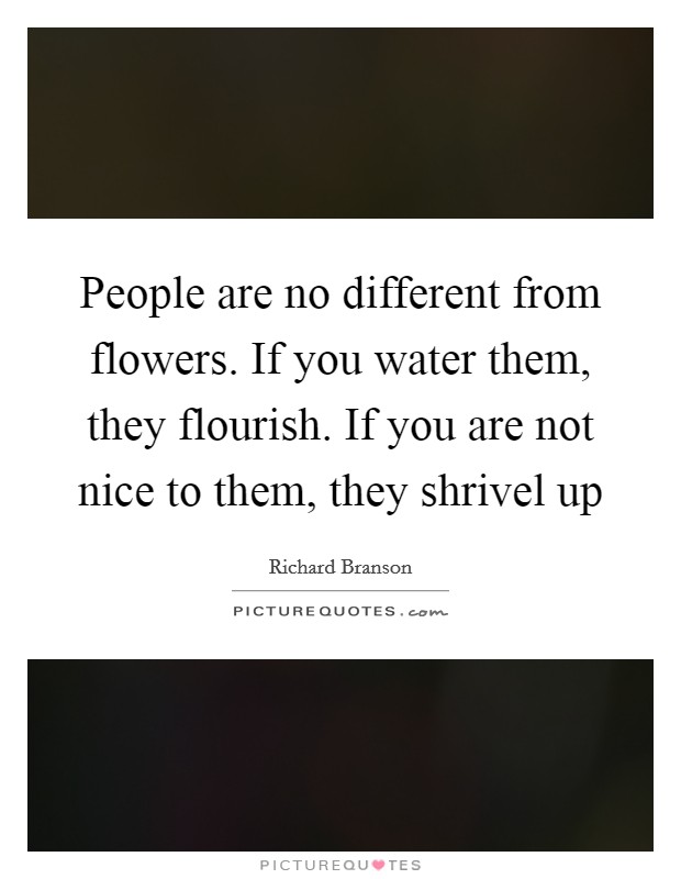 People are no different from flowers. If you water them, they flourish. If you are not nice to them, they shrivel up Picture Quote #1