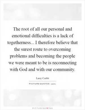 The root of all our personal and emotional difficulties is a lack of togetherness... I therefore believe that the surest route to overcoming problems and becoming the people we were meant to be is reconnecting with God and with our community Picture Quote #1