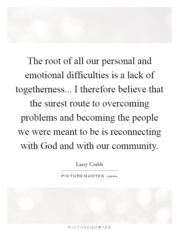 The root of all our personal and emotional difficulties is a lack of togetherness... I therefore believe that the surest route to overcoming problems and becoming the people we were meant to be is reconnecting with God and with our community Picture Quote #1
