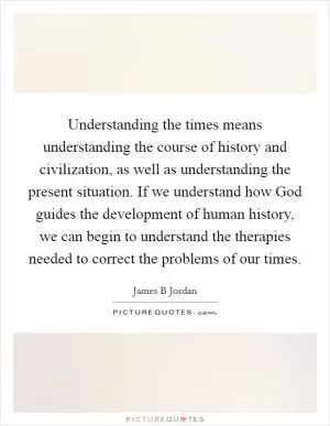 Understanding the times means understanding the course of history and civilization, as well as understanding the present situation. If we understand how God guides the development of human history, we can begin to understand the therapies needed to correct the problems of our times Picture Quote #1