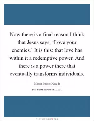 Now there is a final reason I think that Jesus says, ‘Love your enemies.’ It is this: that love has within it a redemptive power. And there is a power there that eventually transforms individuals Picture Quote #1
