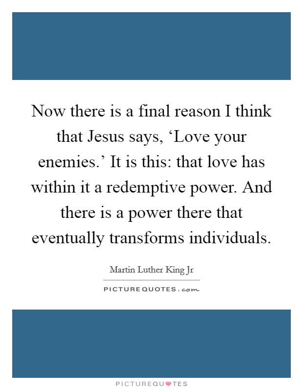 Now there is a final reason I think that Jesus says, ‘Love your enemies.' It is this: that love has within it a redemptive power. And there is a power there that eventually transforms individuals Picture Quote #1