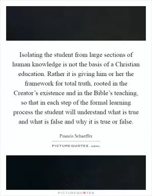 Isolating the student from large sections of human knowledge is not the basis of a Christian education. Rather it is giving him or her the framework for total truth, rooted in the Creator’s existence and in the Bible’s teaching, so that in each step of the formal learning process the student will understand what is true and what is false and why it is true or false Picture Quote #1