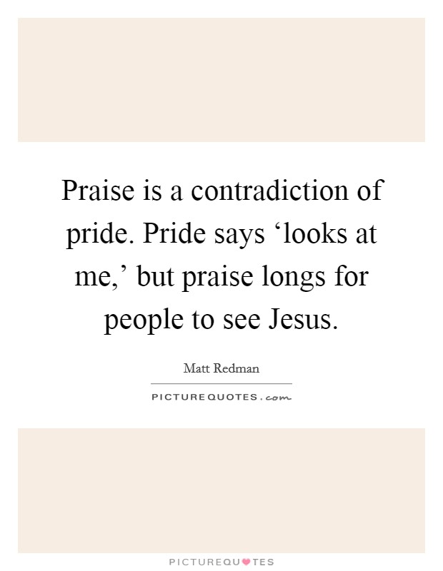 Praise is a contradiction of pride. Pride says ‘looks at me,' but praise longs for people to see Jesus Picture Quote #1