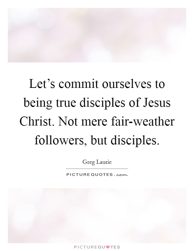 Let's commit ourselves to being true disciples of Jesus Christ. Not mere fair-weather followers, but disciples Picture Quote #1