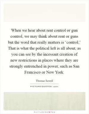 When we hear about rent control or gun control, we may think about rent or guns but the word that really matters is ‘control.’ That is what the political left is all about, as you can see by the incessant creation of new restrictions in places where they are strongly entrenched in power, such as San Francisco or New York Picture Quote #1