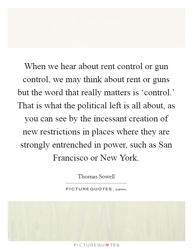 When we hear about rent control or gun control, we may think about rent or guns but the word that really matters is ‘control.' That is what the political left is all about, as you can see by the incessant creation of new restrictions in places where they are strongly entrenched in power, such as San Francisco or New York Picture Quote #1