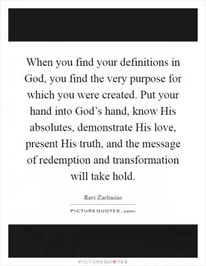 When you find your definitions in God, you find the very purpose for which you were created. Put your hand into God’s hand, know His absolutes, demonstrate His love, present His truth, and the message of redemption and transformation will take hold Picture Quote #1