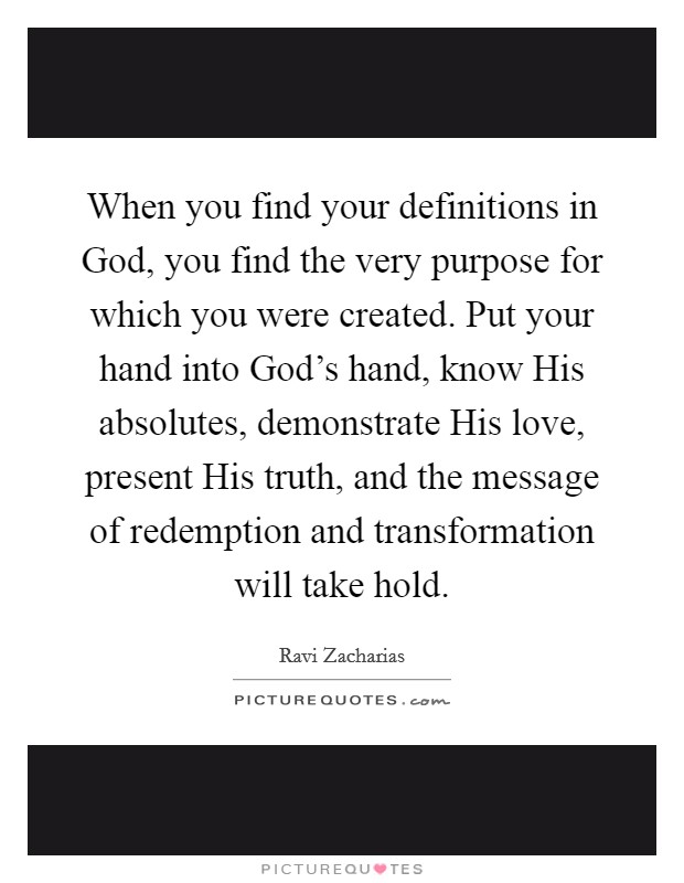 When you find your definitions in God, you find the very purpose for which you were created. Put your hand into God's hand, know His absolutes, demonstrate His love, present His truth, and the message of redemption and transformation will take hold Picture Quote #1