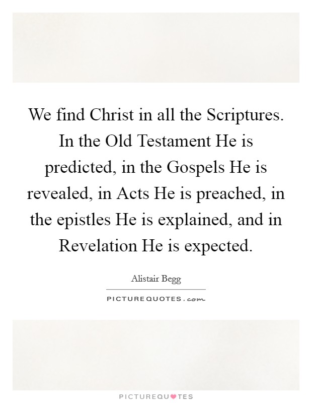 We find Christ in all the Scriptures. In the Old Testament He is predicted, in the Gospels He is revealed, in Acts He is preached, in the epistles He is explained, and in Revelation He is expected Picture Quote #1