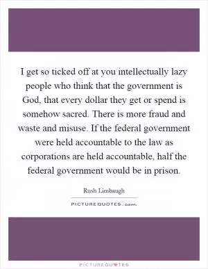 I get so ticked off at you intellectually lazy people who think that the government is God, that every dollar they get or spend is somehow sacred. There is more fraud and waste and misuse. If the federal government were held accountable to the law as corporations are held accountable, half the federal government would be in prison Picture Quote #1