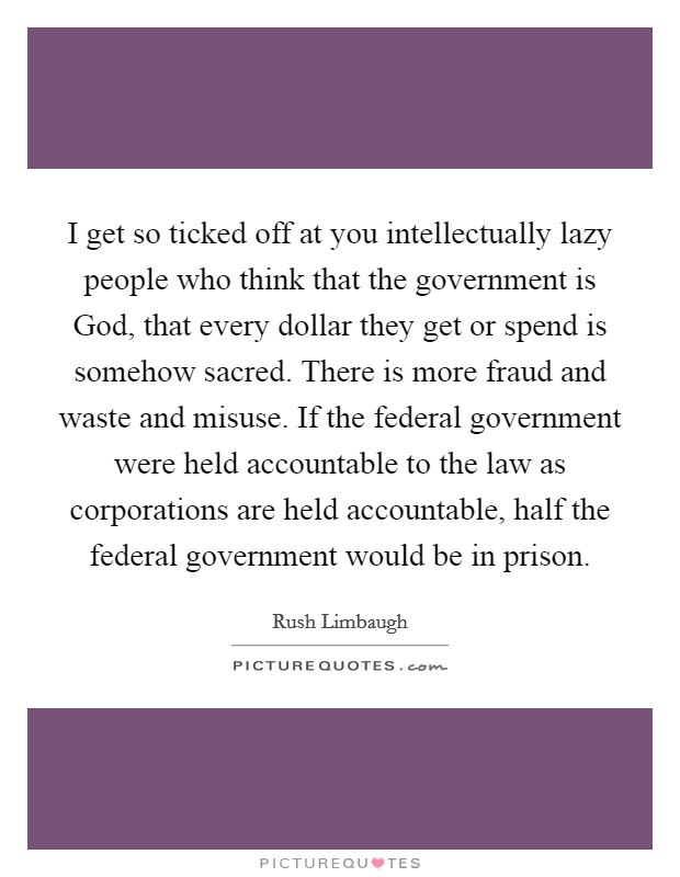 I get so ticked off at you intellectually lazy people who think that the government is God, that every dollar they get or spend is somehow sacred. There is more fraud and waste and misuse. If the federal government were held accountable to the law as corporations are held accountable, half the federal government would be in prison Picture Quote #1