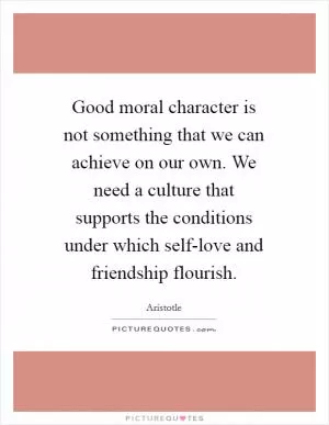 Good moral character is not something that we can achieve on our own. We need a culture that supports the conditions under which self-love and friendship flourish Picture Quote #1