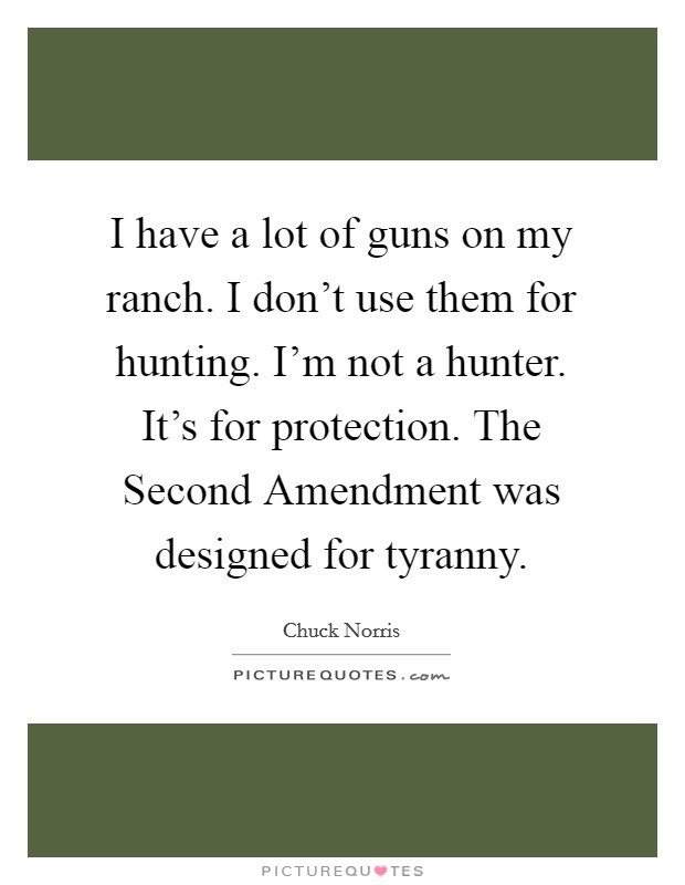 I have a lot of guns on my ranch. I don't use them for hunting. I'm not a hunter. It's for protection. The Second Amendment was designed for tyranny Picture Quote #1