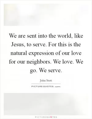 We are sent into the world, like Jesus, to serve. For this is the natural expression of our love for our neighbors. We love. We go. We serve Picture Quote #1