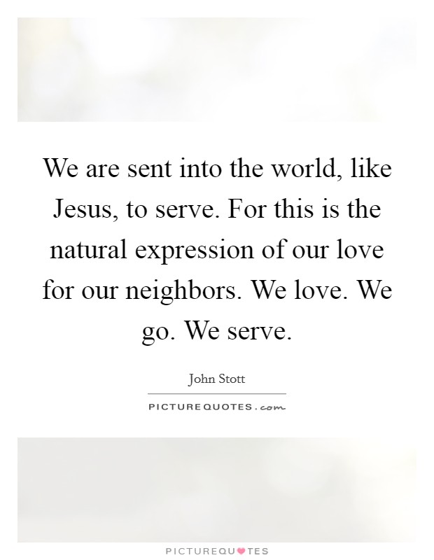 We are sent into the world, like Jesus, to serve. For this is the natural expression of our love for our neighbors. We love. We go. We serve Picture Quote #1